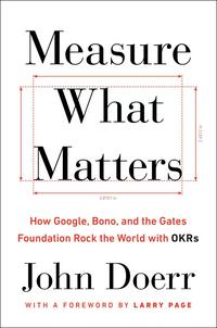 Measure What Matters: How Google, Bono, and the Gates Foundation Rock the World With OKRs - John Doerr